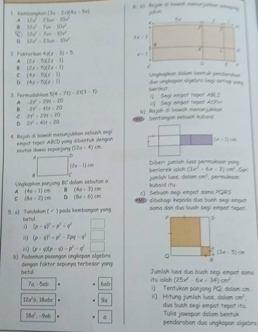 Rajah di bowak menon péren sérepre
1 Kembangkan (3u-2v)(4u+5v) jubin
A 12u^223uv-10v^2
B 12d^2-7uv-10v^2
C 12u^2+7uv-10v^2
D 12u^2+23uv-10v^2
2. Faktorkan 4z(z-3)+5.
A (2z-5)(2z-1)
8 (2z+5)(2z+1)
C (4z-5)(z-1) Ungkapkan dalam bentük pendaraban
D (4z+5)(z+1)
dua ungkapan algebra bagi señap jong 
3. Permudahkan 5(4+7t)-2t(3-t)
berikut.
i) Segi empor tepot ABLI
A 2t^2+29t+20
ii) Segi empot tepat ACFH
B 2t^2+41t+20
b) Rajah di bawah menunjuldan
C 2t^2+29t+20
D 2t^2+41t+20 1 bentangan sebuah kubaid
4. Rajah di bawah menunjukkan sebuah segi
empat tepat ABCD yang dibentuk dengan
seutas dawai sepanjang (12a+4)cm.
Diberi jumlah luas permukaan yang
berlorek ialah (3x^2+6x+3)cm^2 Can
Ungkapkan panjang BC dalam sebutan a. jumlah luas, dalam cm^2 , permukaan
kuboid itu.
A (4a+1)cm B (4a+3)cm
c) Sebuah segi empat sama PORS
C (8a+2)cm D (8a+6)cm dibahagi kepada dua buah segi empar 
5. a) Tandakan (  √ ) pada kembangan yan
sama dan dua buah segi empat tepat.
betul. 
1) (p+q)^2=p^2+q^2
ii) (p-q)^2=p^2-2pq-q^2
iii) (p+q)(p-q)=p^2-q^2
b) Padankan pasangan ungkapan algebra 
dengan faktor sepunya terbesar yang
betul. Jumlah luas dua buah segi empat sama
itu ialah (25x^2-6x+34)cm^2.
7a, -5ab 6ab
i) Tentukan panjang PQ, dalam cm.
12a^2b,18abc
9a
ii) Hitung jumlah luas, dalam cm^2,
dua buah segi empat tepat itu.
18a^2,-9ab
a
Tulis jawapan dalam bentuk
pendaraban dua ungkapan algebra.