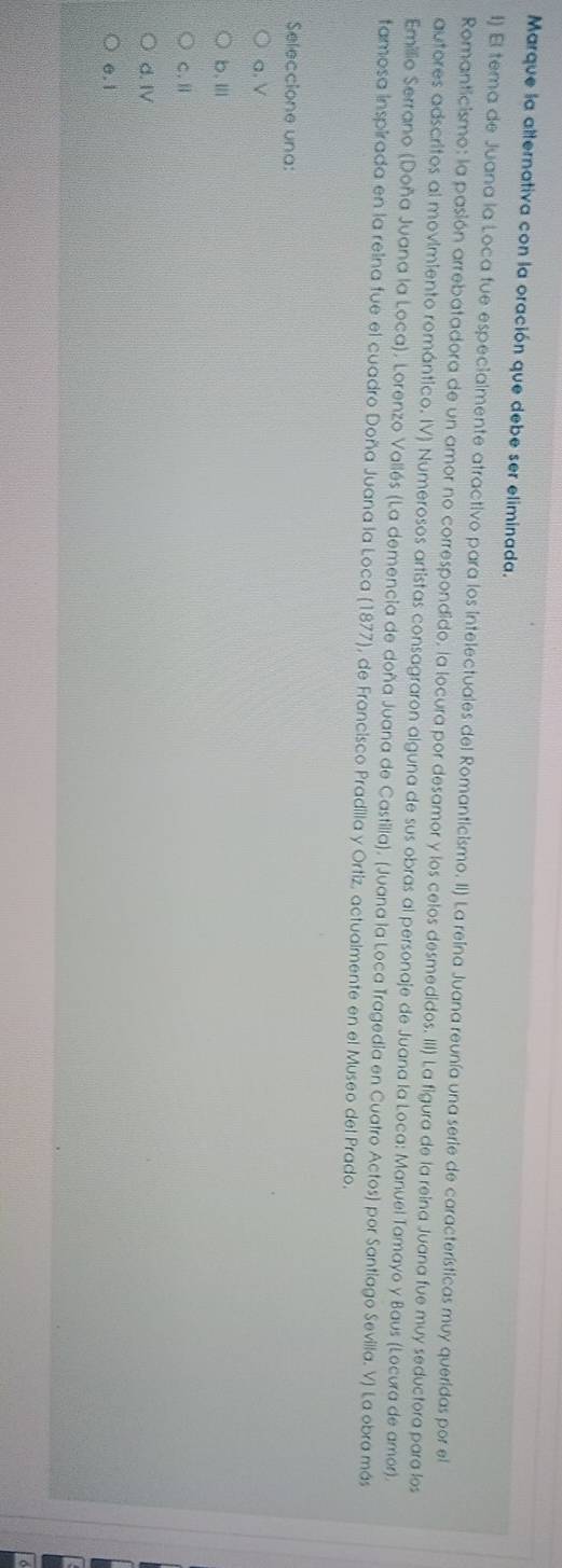 Marque la alternativa con la oración que debe ser eliminada.
1) El tema de Juana la Loca fue especialmente atractivo para los intelectuales del Romanticismo. II) La reína Juana reunía una serie de características muy queridas por el
Romanticismo: la pasión arrebatadora de un amor no correspondido, la locura por desamor y los celos desmedidos. III) La figura de la reina Juana fue muy seductora para los
autores adscritos al movimiento romántico. IV) Numerosos artistas consagraron alguna de sus obras al personaje de Juana la Loca: Manuel Tamayo y Baus (Locura de amor).
Emillio Serrano (Doña Juana la Loca), Lorenzo Vallés (La demencia de doña Juana de Castilla), (Juana la Loca Tragedia en Cuatro Actos) por Santiago Sevilla. V) La obra más
famosa inspirada en la reina fue el cuadro Doña Juana la Loca (1877), de Francisco Pradilla y Ortiz, actualmente en el Museo del Prado.
Seleccione una:
a. V
b.Ⅲ
C.Ⅱ
d. IV
e. 1