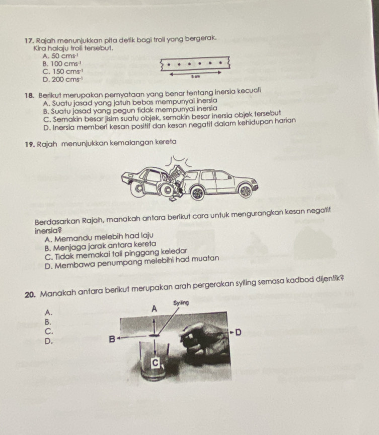 Rajah menunjukkan pita detik bagi troli yang bergerak.
Kira halaju troli tersebut.
A. 50cms^(-1)
B. 100cms^(-1)
C. 150cms^(-1)
D. 200cms^(-1)
18. Berikut merupakan pernyataan yang benar tentang inersia kecuali
A. Suatu jasad yang jatuh bebas mempunyai inersia
B. Suatu jasad yang pegun tidak mempunyai inersia
C. Semakin besar jisim suatu objek, semakin besar inersia objek tersebut
D. Inersia memberi kesan positif dan kesan negatif dalam kehidupan harian
19. Rajah menunjukkan kemalangan kereta
Berdasarkan Rajah, manakah antara berikut cara untuk mengurangkan kesan negatif
inersia?
A. Memandu melebih had laju
B. Menjaga jarak antara kereta
C. Tidak memakai tali pinggang keledar
D. Membawa penumpang melebihi had muatan
20. Manakah antara berikut merupakan arah pergerakan syiling semasa kadbod dijentik?
A.
B.
C.
D.
