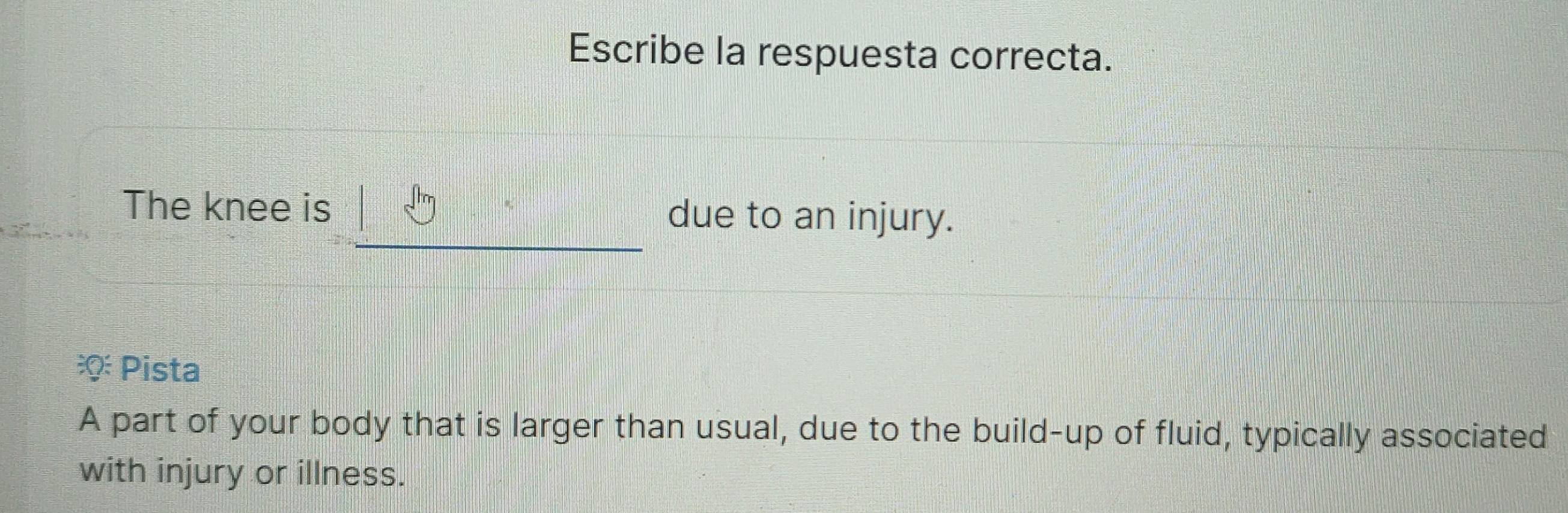 Escribe la respuesta correcta. 
The knee is due to an injury. 
Pista 
A part of your body that is larger than usual, due to the build-up of fluid, typically associated 
with injury or illness.