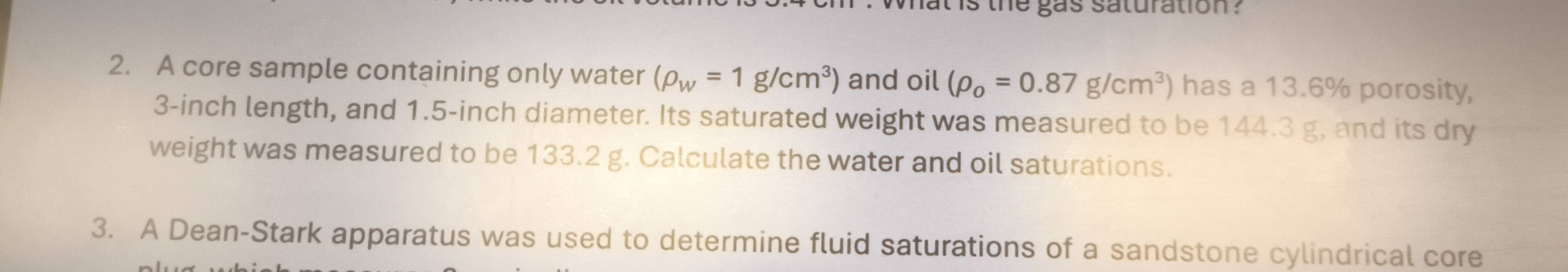 what is the gas saturation ? 
2. A core sample containing only water (rho _w=1g/cm^3) and oil (rho _o=0.87g/cm^3) has a 13.6% porosity,
3-inch length, and 1.5-inch diameter. Its saturated weight was measured to be 144.3 g, and its dry 
weight was measured to be 133.2 g. Calculate the water and oil saturations. 
3. A Dean-Stark apparatus was used to determine fluid saturations of a sandstone cylindrical core