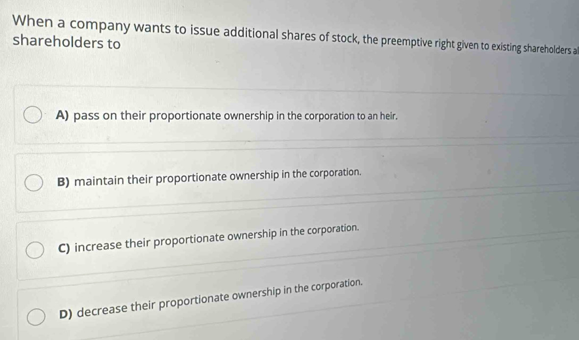 When a company wants to issue additional shares of stock, the preemptive right given to existing shareholders al
shareholders to
A) pass on their proportionate ownership in the corporation to an heir.
B) maintain their proportionate ownership in the corporation.
C) increase their proportionate ownership in the corporation.
D) decrease their proportionate ownership in the corporation.