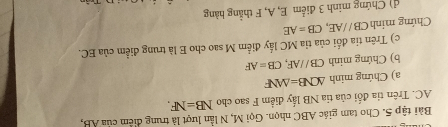 Bài tập 5. Cho tam giác ABC nhọn. Gọi M, N lần lượt là trung điêm của AB,
AC. Trên tia đối của tia NB lấy điểm F sao cho NB=NF. 
a) Chứng minh △ CNB=△ ANF
b) Chứng minh CB//AF, CB=AF
c) Trên tia đối của tia MC lấy điểm M sao cho E là trung điểm của EC. 
Chứng minh CB//AE, CB=AE
d) Chứng minh 3 điểm E, A, F thẳng hàng