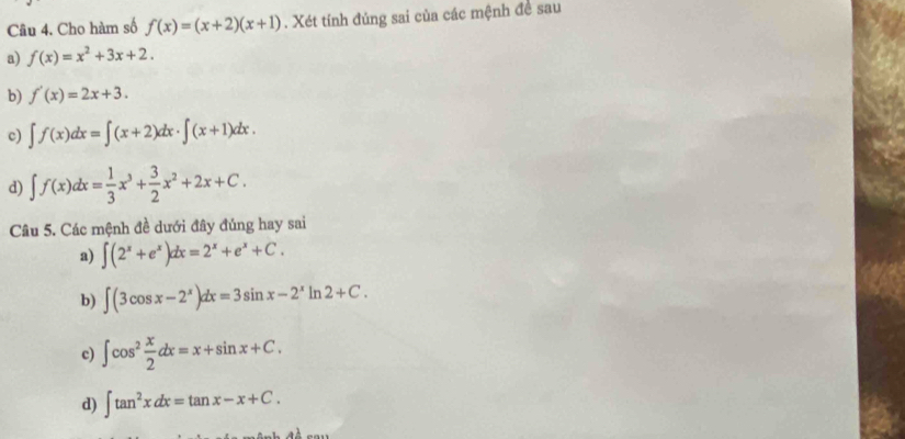 Cho hàm số f(x)=(x+2)(x+1). Xét tính đúng sai của các mệnh đề sau
a) f(x)=x^2+3x+2. 
b) f'(x)=2x+3. 
c) ∈t f(x)dx=∈t (x+2)dx· ∈t (x+1)dx.
d) ∈t f(x)dx= 1/3 x^3+ 3/2 x^2+2x+C. 
Câu 5. Các mệnh đề dưới đây đủng hay sai
a) ∈t (2^x+e^x)dx=2^x+e^x+C.
b) ∈t (3cos x-2^x)dx=3sin x-2^xln 2+C.
c) ∈t cos^2 x/2 dx=x+sin x+C.
d) ∈t tan^2xdx=tan x-x+C.