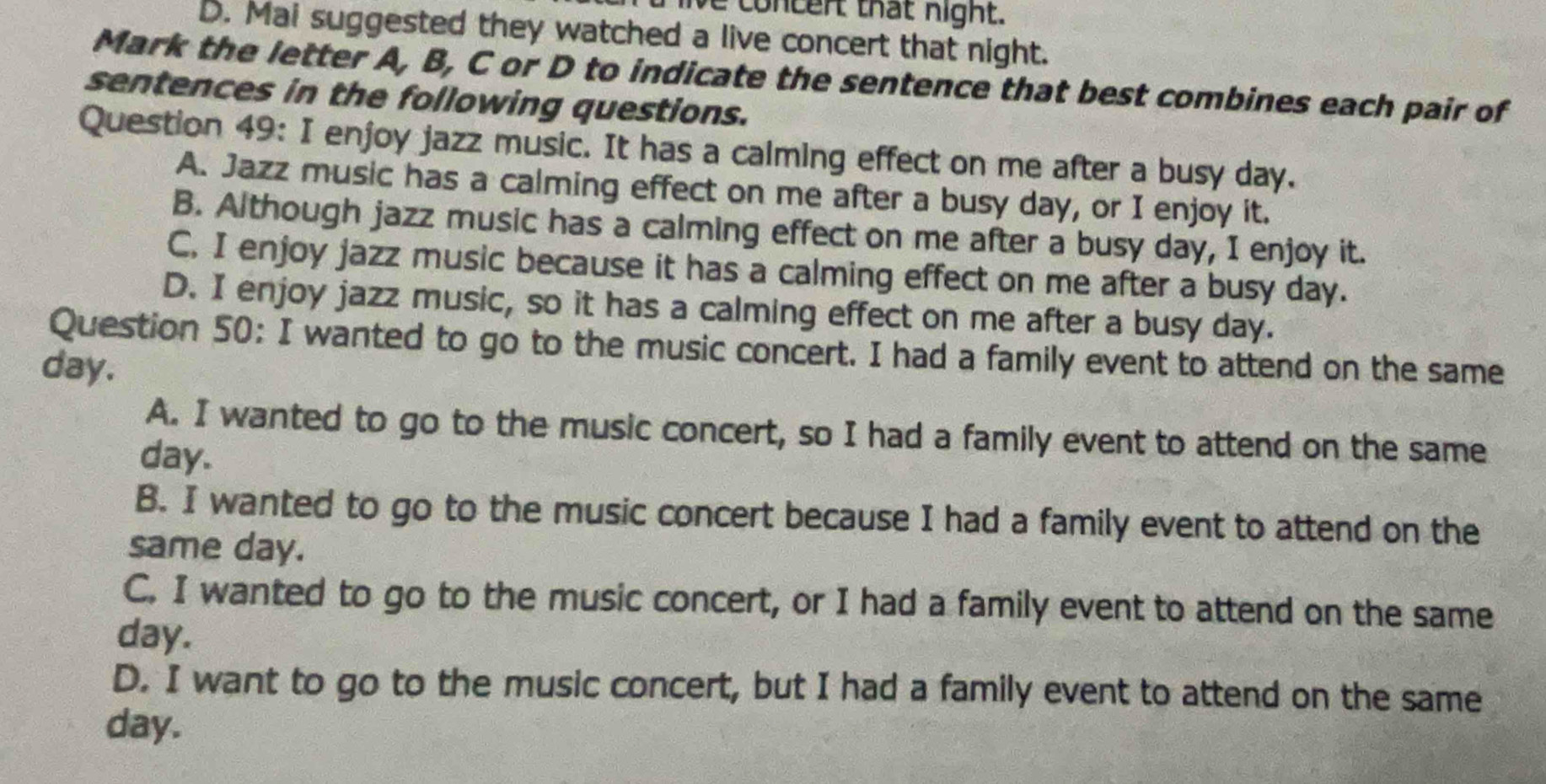 lve concent that night.
D. Mai suggested they watched a live concert that night.
Mark the letter A, B, C or D to indicate the sentence that best combines each pair of
sentences in the following questions.
Question 49: I enjoy jazz music. It has a calming effect on me after a busy day.
A. Jazz music has a calming effect on me after a busy day, or I enjoy it.
B. Although jazz music has a calming effect on me after a busy day, I enjoy it.
C. I enjoy jazz music because it has a calming effect on me after a busy day.
D. I enjoy jazz music, so it has a calming effect on me after a busy day.
Question 50: I wanted to go to the music concert. I had a family event to attend on the same
day.
A. I wanted to go to the music concert, so I had a family event to attend on the same
day.
B. I wanted to go to the music concert because I had a family event to attend on the
same day.
C. I wanted to go to the music concert, or I had a family event to attend on the same
day.
D. I want to go to the music concert, but I had a family event to attend on the same
day.