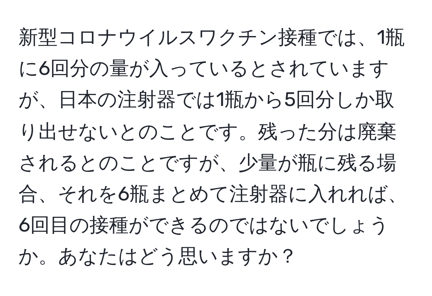 新型コロナウイルスワクチン接種では、1瓶に6回分の量が入っているとされていますが、日本の注射器では1瓶から5回分しか取り出せないとのことです。残った分は廃棄されるとのことですが、少量が瓶に残る場合、それを6瓶まとめて注射器に入れれば、6回目の接種ができるのではないでしょうか。あなたはどう思いますか？