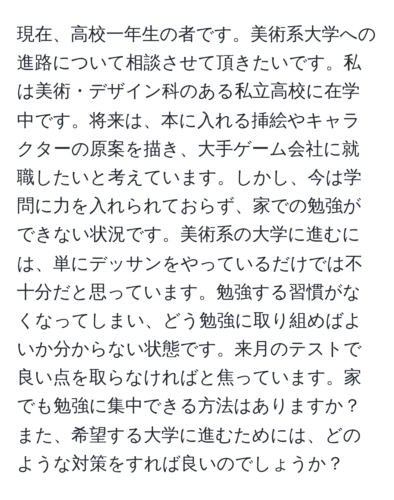 現在、高校一年生の者です。美術系大学への進路について相談させて頂きたいです。私は美術・デザイン科のある私立高校に在学中です。将来は、本に入れる挿絵やキャラクターの原案を描き、大手ゲーム会社に就職したいと考えています。しかし、今は学問に力を入れられておらず、家での勉強ができない状況です。美術系の大学に進むには、単にデッサンをやっているだけでは不十分だと思っています。勉強する習慣がなくなってしまい、どう勉強に取り組めばよいか分からない状態です。来月のテストで良い点を取らなければと焦っています。家でも勉強に集中できる方法はありますか？また、希望する大学に進むためには、どのような対策をすれば良いのでしょうか？