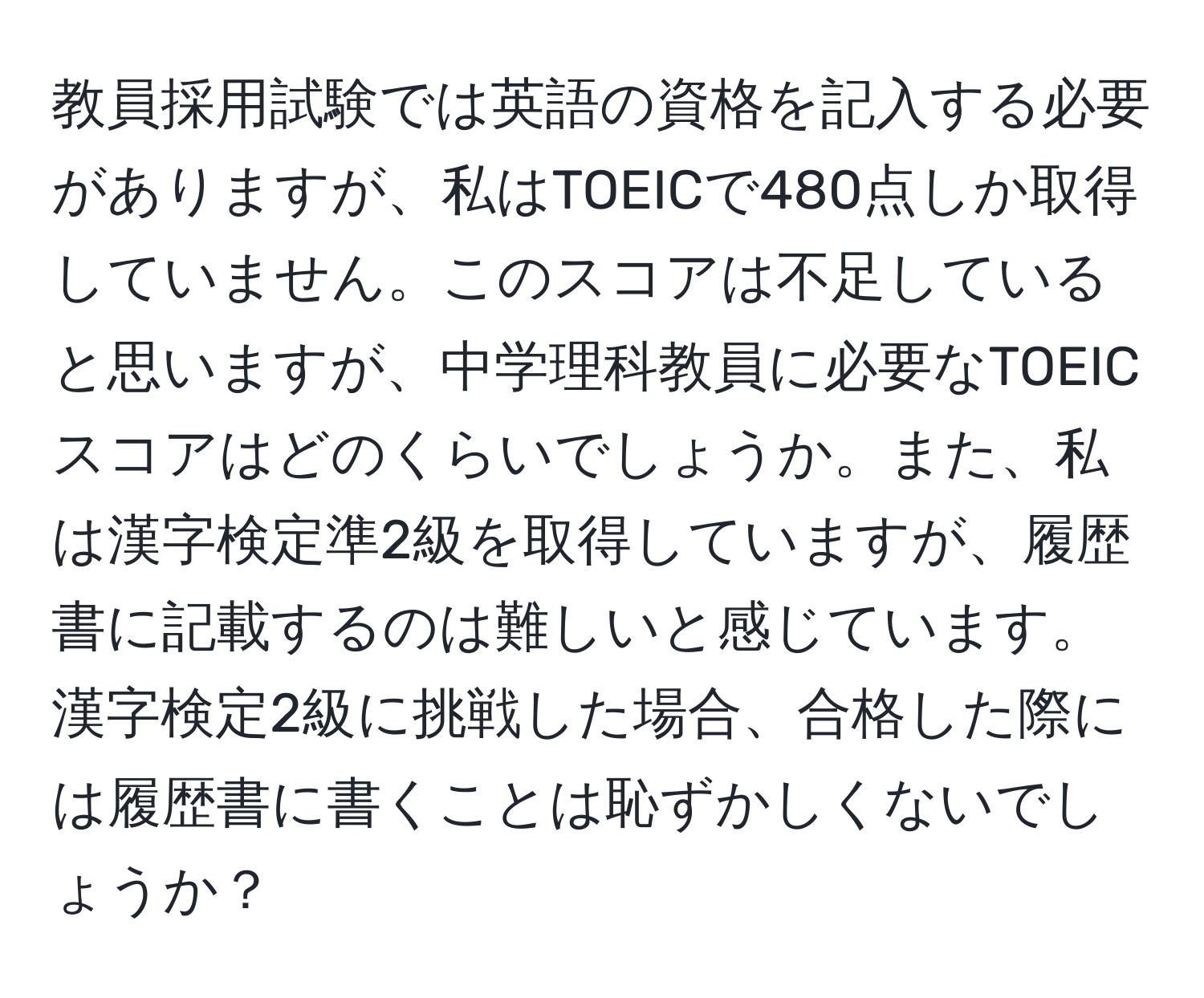 教員採用試験では英語の資格を記入する必要がありますが、私はTOEICで480点しか取得していません。このスコアは不足していると思いますが、中学理科教員に必要なTOEICスコアはどのくらいでしょうか。また、私は漢字検定準2級を取得していますが、履歴書に記載するのは難しいと感じています。漢字検定2級に挑戦した場合、合格した際には履歴書に書くことは恥ずかしくないでしょうか？