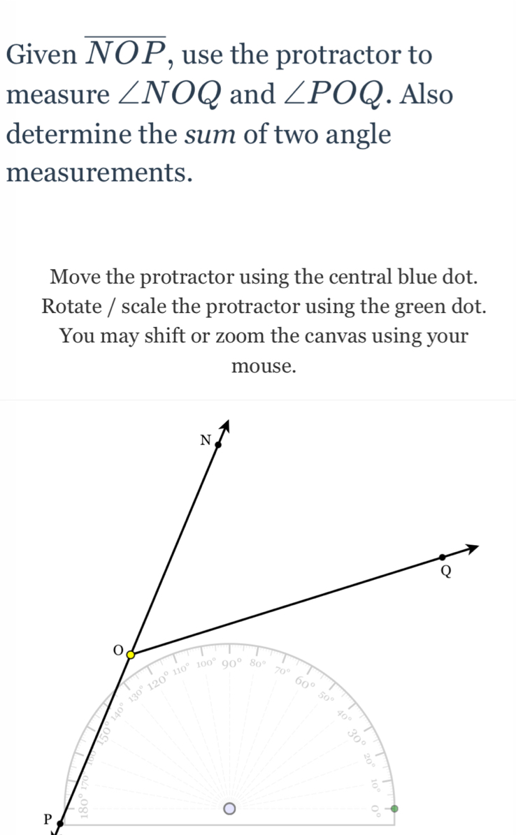 Given overline NOP , use the protractor to
measure ∠ NOQ and ∠ POQ. Also
determine the sum of two angle
measurements.
Move the protractor using the central blue dot.
Rotate / scale the protractor using the green dot.
You may shift or zoom the canvas using your
mouse.
P