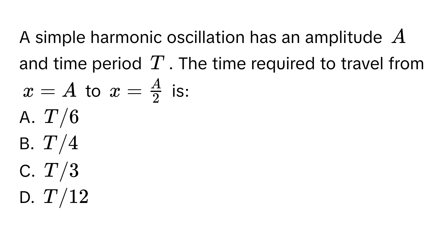 A simple harmonic oscillation has an amplitude $A$ and time period $T$. The time required to travel from $x = A$ to $x =  A/2 $ is:

A. $T/6$
B. $T/4$
C. $T/3$
D. $T/12$