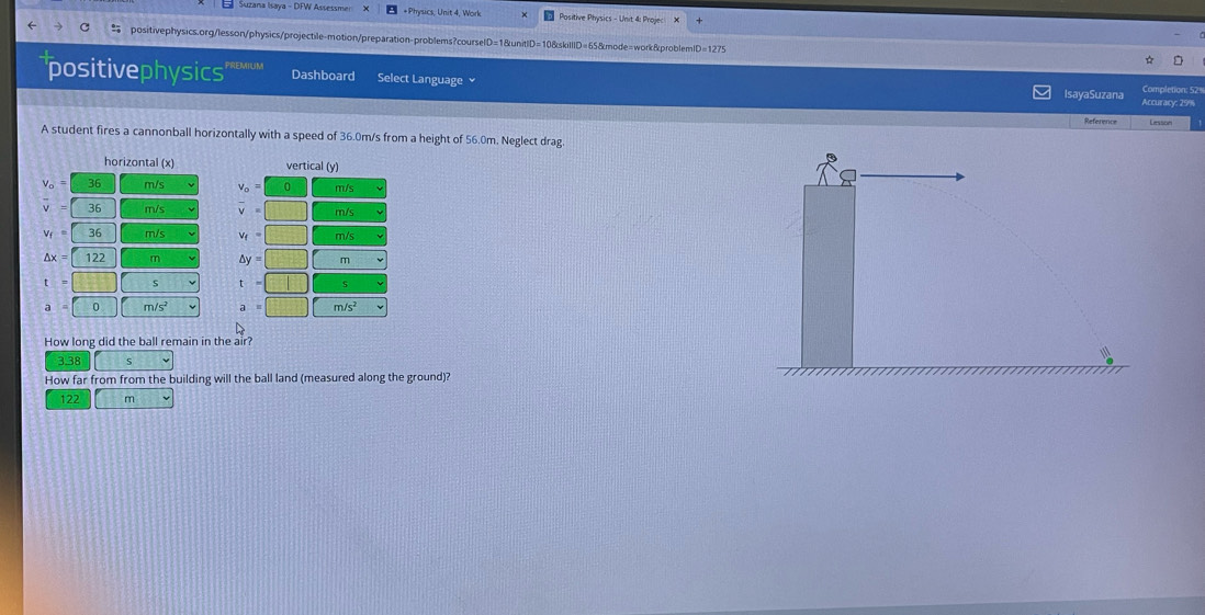 +Physics, Unit 4, Work Positive Physics - Unit 4: Projec X
positivephysics.org/lesson/physics/projectile-motion/preparation-problems?courselD=1&unitlD=10&skilllD=65&mode=work&problem D=1275
positivephysics Dashboard Select Language IsayaSuzana Accuracy: 29% Completion: 529
Reference Lesson
A student fires a cannonball horizontally with a speed of 36.0m/s from a height of 56.0m. Neglect drag.
horizontal (x vertical (y)
v_o=
V
overline v
V_f=
Vq
△ x=
Ay
a
How long did the ball remain in the air?
3.38 5
How far from from the building will the ball land (measured along the ground)?
122 m