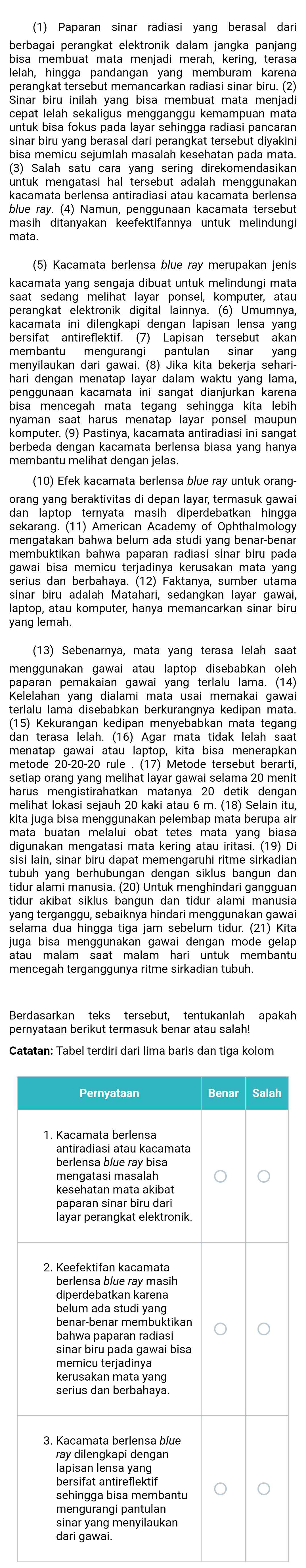 (1) Paparan sinar radiasi vang berasal dari
berbagai perangkat elektronik dalam jangka panjang
bisa membuat mata menjadi merah, kering, terasa
lelah, hingga pandangan yang memburam karena
perangkat tersebut memancarkan radiasi sinar biru. (2)
Sinar biru inilah yang bisa membuat mata menjadi
untuk bisa fokus pada layar sehingga radiasi pancaran
sinar biru yang berasal dari perangkat tersebut diyakini
bisa memicu sejumlah masalah kesehatan pada mata
(3) Salah satu cara yang sering direkomendasikan
untuk mengatasi hal tersebut adalah menggunakan 
kacamata berlensa antiradiasi atau kacamata berlensa
blue ray. (4) Namun, penggunaan kacamata tersebut
masih ditanyakan keefektifannya untuk melindungi
mata.
kacamata yang sengaja dibuat untuk melindungi mata
perangkat elektronik digital lainnya. (6) Umumnya,
kacamata ini dilengkapi dengan lapisan lensa yang
bersifat antireflektif. (7) Lapisan tersebut akan
membantu mengurangi pantulan sinar yang
menyilaukan dari gawai. (8) Jika kita bekerja sehari-
hari dengan menatap layar dalam waktu yang lama,
penggunaan kacamata ini sangat dianjurkan karena
bisa mencegah mata tegang sehingga kita lebih
nyaman saat harus menatap layar ponsel maupun
komputer. (9) Pastinya, kacamata antiradiasi ini sangat
berbeda dengan kacamata berlensa biasa yang hanya
(10) Efek kacamata berlensa blue ray untuk orang
orang yang beraktivitas di depan layar, termasuk gawa
dan laptop ternyata masih diperdebatkan hingga
sekarang. (11) American Academy of Ophthalmology
membuktikan bahwa paparan radiasi sinar biru pada
gawai bisa memicu terjadinya kerusakan mata yang
sinar biru adalah Matahari, sedangkan layar gawai,
laptop, atau komputer, hanya memancarkan sinar biru
yang lemah.
(13) Sebenarnya, mata yang terasa lelah saat
menggunakan gawai atau laptop disebabkan oleh
paparan pemakaian gawai yang  terlalu lama. (14)
Kelelahan yang dialami mata usai memakai gawai
(15) Kekurangan kedipan menyebabkan mata tegang
dan terasa lelah. (16) Agar mata tidak lelah saat
menatap gawai atau laptop, kita bisa menerapkan
metode  20-20-20 rule . (17) Metode tersebut berarti,
setiap orang yang melihat layar gawai selama 20 menit
harus mengistirahatkan matanya 20 detik dengan
melihat lokasi sejauh 20 kaki atau 6 m. (18) Selain itu,
kita juga bisa menggunakan pelembap mata berupa air
mata buatan melalui obat tetes mata yang biasa
digunakan mengatasi mata kering atau iritasi. (19) Di
sisi lain, sinar biru dapat memengaruhi ritme sirkadian
tubuh yang berhubungan dengan siklus bangun dan
tidur alami manusia. (20) Untuk menghindari gangguan
tidur akibat siklus bangun dan tidur alami manusia
yang terganggu, sebaiknya hindari menggunakan gawa
selama dua hingga tiga jam sebelum tidur. (21) Kita
juga bisa menggunakan gawai dengan mode gelap .
atau malam saat malam hari untuk membantu
mencegah terganggunya ritme sirkadian tubuh.
pernyataan berikut termasuk benar atau salah!
Catatan: Tabel terdiri dari lima baris dan tiga kolom
h