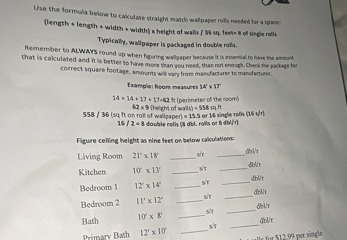 Use the formula below to calculate straight match wallpaper rolls needed for a space: 
(length + length + width + width) x height of walls / 36 sq. fee t=# of single rolls 
Typically, wallpaper is packaged in double rolls. 
Remember to ALWAYS round up when figuring wallpaper because it is essential to have the amount 
that is calculated and it is better to have more than you need, than not enough. Check the package for 
correct square footage, amounts will vary from manufacturer to manufacturer. 
Example: Room measures 14'* 17'
14+14+17+17=62 ft (perimeter of the room)
62* 9 (height of walls) =558sq.ft
558 / 36 (sq ft on roll of wallpaper) =15.5 or 16 single rolls (16 s/r)
16/2=8 double rolls (8 dbl. rolls or 8 dbl/r) 
Figure ceiling height as nine feet on below calculations: 
Living Room 21'* 18' _s/r _dbl/r 
Kitchen 10'* 13' _
s/r _ dbl/r
s/r _ dbl/r
Bedroom 1 12'* 14' _ 
s/r 
Bedroom 2 11'* 12' __dbl/r 
s/r _dbl/r
10'* 8' _ 
Bath dbl/r 
s/r 
Primary Bath 12'* 10' _ 
_ 
for $ 2 . 9 per single