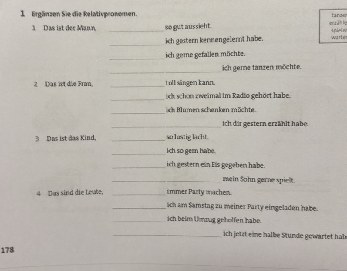 Ergänzen Sie die Relativpronomen. tanzer 
1 Das ist der Mann, _so gut aussieht. erzähle 
spieler 
_ 
ich gestern kennengelernt habe. warter 
_ 
ich gerne gefallen möchte. 
_ 
ich gerne tanzen möchte. 
2 Das ist die Frau, _toll singen kann. 
_ich schon zweimal im Radio gehört habe. 
_ 
ich Blumen schenken möchte. 
_ich dir gestern erzählt habe. 
3 Das ist das Kind, _so lustig lacht. 
_ich so gern habe. 
_ich gestern ein Eis gegeben habe. 
_mein Sohn gerne spielt. 
4 Das sind die Leute, _immer Party machen. 
_ich am Samstag zu meiner Party eingeladen habe. 
_ich beim Umzug geholfen habe. 
_ich jetzt eine halbe Stunde gewartet hab 
178