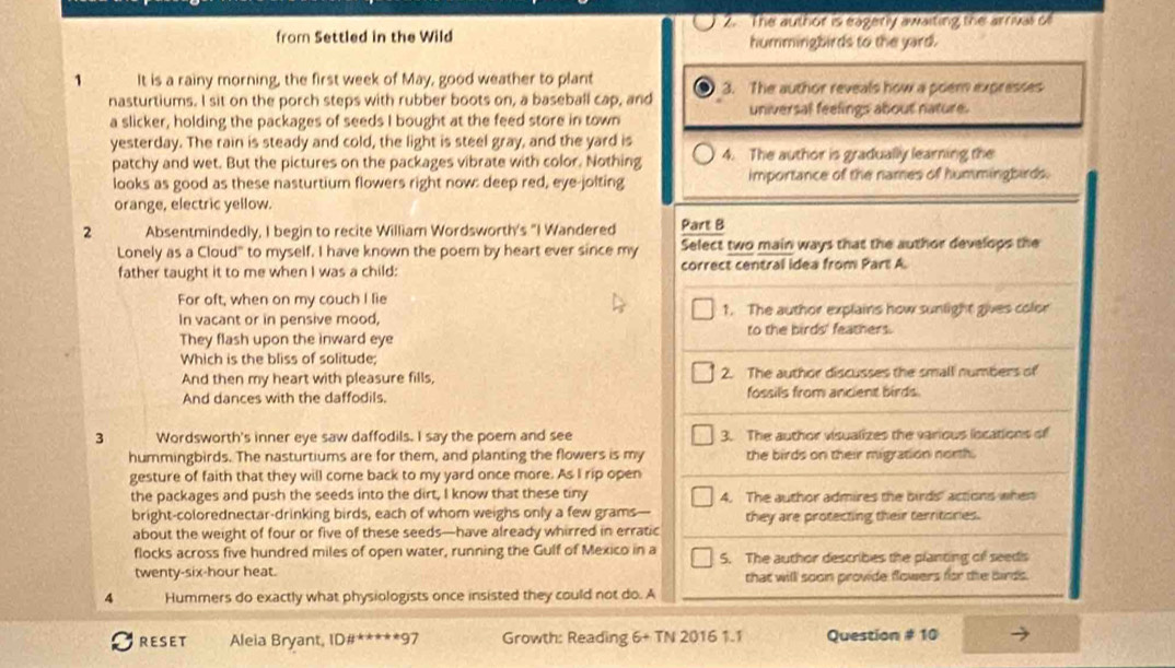 from Settled in the Wild 2. The author is eagerly awaiting the arriual c
hummingbirds to the yard.
1 It is a rainy morning, the first week of May, good weather to plant 3. The author reveals how a poem expresses
nasturtiums. I sit on the porch steps with rubber boots on, a baseball cap, and universal feelings about nature.
a slicker, holding the packages of seeds I bought at the feed store in town
yesterday. The rain is steady and cold, the light is steel gray, and the yard is 4. The author is gradually learning the
patchy and wet. But the pictures on the packages vibrate with color. Nothing
looks as good as these nasturtium flowers right now: deep red, eye-jolting importance of the names of hummingbirds.
orange, electric yellow.
2 Absentmindedly, I begin to recite William Wordsworth's "I Wandered Part B
Lonely as a Cloud" to myself. I have known the poem by heart ever since my Select two main ways that the author develops the
father taught it to me when I was a child: correct central idea from Part A.
For oft, when on my couch I lie
In vacant or in pensive mood, 1. The author explains how sunlight gives color
They flash upon the inward eye to the birds' feathers.
Which is the bliss of solitude;
And then my heart with pleasure fills, 2. The author discusses the small numbers of
And dances with the daffodils. fossils from ancient birds.
3 Wordsworth's inner eye saw daffodils. I say the poem and see 3. The author visualizes the various locations of
hummingbirds. The nasturtiums are for them, and planting the flowers is my the birds on their migration north.
gesture of faith that they will come back to my yard once more. As I rip open
the packages and push the seeds into the dirt, I know that these tiny 4. The author admires the birds' actions when
bright-colorednectar-drinking birds, each of whom weighs only a few grams— they are protecting their territonies.
about the weight of four or five of these seeds—have already whirred in erratic
flocks across five hundred miles of open water, running the Gulf of Mexico in a 5. The author describes the planting of seeds
twenty-six-hour heat. that will soon provide flowers for the birds.
4 Hummers do exactly what physiologists once insisted they could not do. A
RESET Aleia Bryant, ID#*****97 Growth: Reading 6+TN20161.1 Question # 10