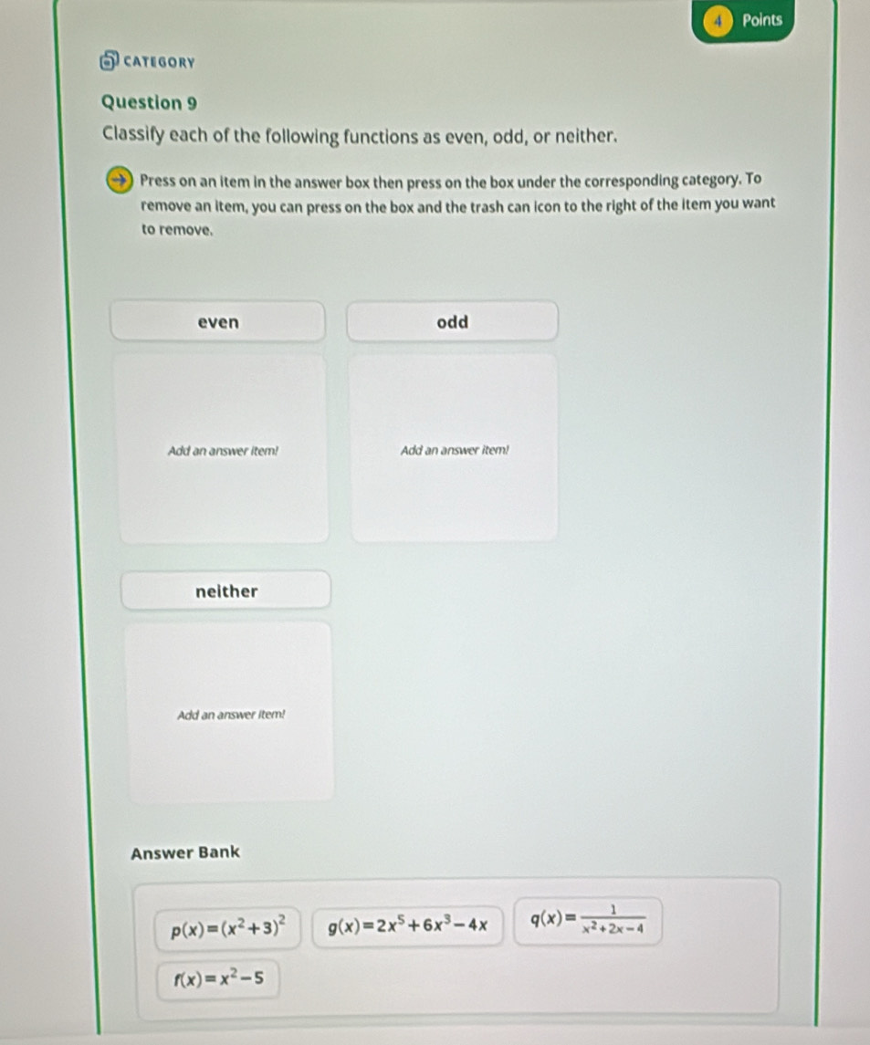 Points
5category
Question 9
Classify each of the following functions as even, odd, or neither.
→) Press on an item in the answer box then press on the box under the corresponding category. To
remove an item, you can press on the box and the trash can icon to the right of the item you want
to remove.
even odd
Add an answer item! Add an answer item!
neither
Add an answer item!
Answer Bank
p(x)=(x^2+3)^2 g(x)=2x^5+6x^3-4x q(x)= 1/x^2+2x-4 
f(x)=x^2-5