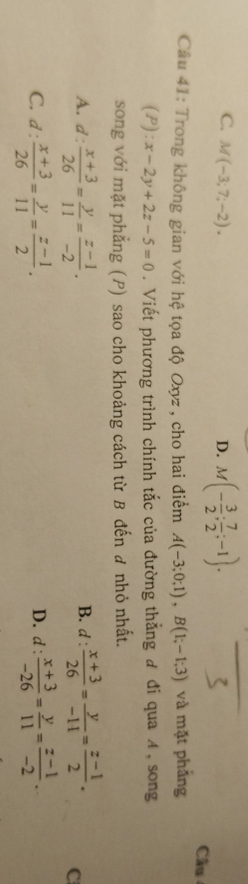 C. M(-3;7;-2). D. M(- 3/2 ; 7/2 ;-1). 
Câu
Câu 41: Trong không gian với hệ tọa độ Oxyz , cho hai điểm A(-3;0;1), B(1;-1;3) và mặt phẳng
(P): x-2y+2z-5=0. Viết phương trình chính tắc của đường thắng đ đi qua A, song
song với mặt phẳng (P) sao cho khoảng cách từ B đến đ nhỏ nhất.
A. d: (x+3)/26 = y/11 = (z-1)/-2 . B. d :  (x+3)/26 = y/-11 = (z-1)/2 .
C
C. d: (x+3)/26 = y/11 = (z-1)/2 . D. d :  (x+3)/-26 = y/11 = (z-1)/-2 .