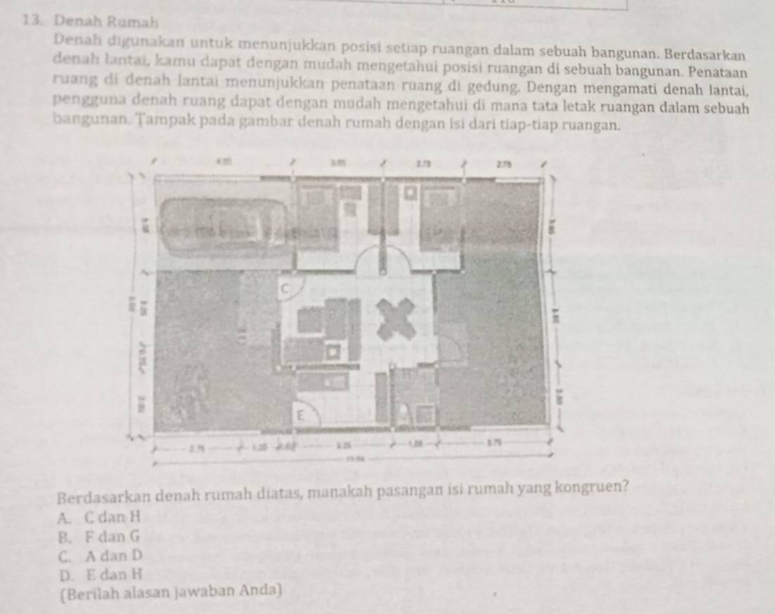 Denah Rumah
Denah digunakan untuk menunjukkan posisi setiap ruangan dalam sebuah bangunan. Berdasarkan
denah lantai, kamu dapat dengan mudah mengetahui posisi ruangan di sebuah bangunan. Penataan
ruang di denah lantai menunjukkan penataan rüang di gedung. Dengan mengamati denah lantai,
pengguna denah ruang dapat dengan mudah mengetahui di mana tata letak ruangan dalam sebuah
bangunan. Tampak pada gambar denah rumah dengan isi dari tiap-tiap ruangan.
Berdasarkan denah rumah diatas, maṇakah pasangan isi rumah yang kongruen?
A. C dan H
B. F dan G
C. A dan D
D. E dan H
(Berilah alasan jawaban Anda)