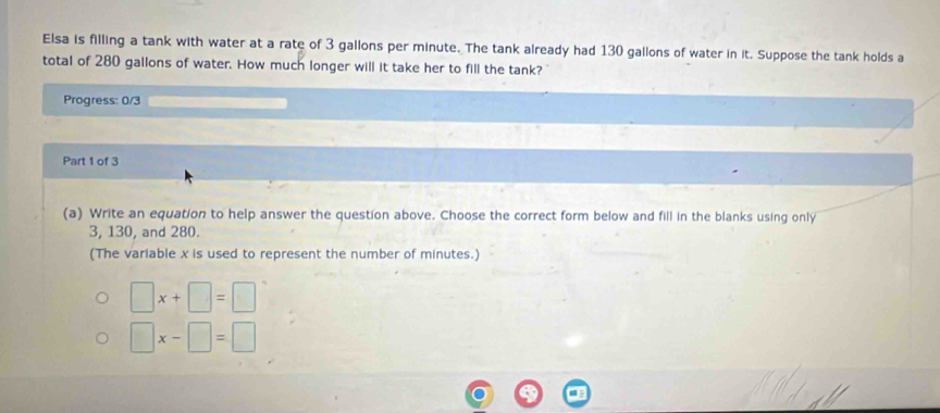 Elsa is filling a tank with water at a rate of 3 gallons per minute. The tank already had 130 gallons of water in it. Suppose the tank holds a 
total of 280 gallons of water. How much longer will it take her to fill the tank? 
Progress: 0/3 
Part 1 of 3 
(a) Write an equation to help answer the question above. Choose the correct form below and fill in the blanks using only
3, 130, and 280. 
(The variable x is used to represent the number of minutes.)
□ x+□ =□
□ x-□ =□