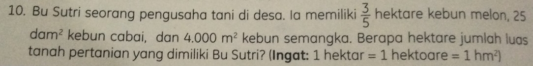 Bu Sutri seorang pengusaha tani di desa. Ia memiliki  3/5  hektare kebun melon, 25
dam^2 kebun cabai, dan 4.000m^2 kebun semangka. Berapa hektare jumlah luas 
tanah pertanian yang dimiliki Bu Sutri? (Ingat: 1 hektar =1 hektoare =1hm^2)