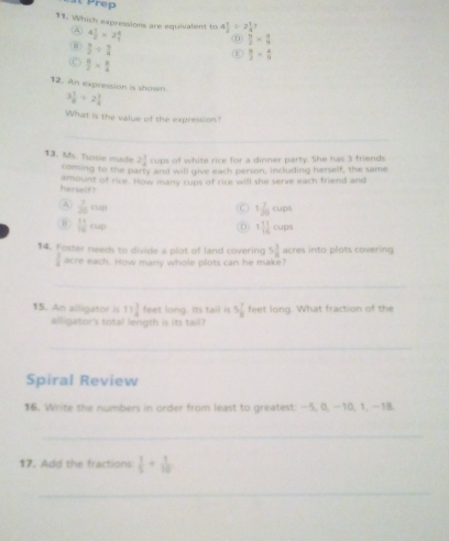 Prep
11. Which expressions are equivalent to 4 1/2 * 2 4/1  4 1/2 / 2 1/4 ? 
A
(n)  9/2 *  a/9 
⑧  3/2 /  4/4 
 8/3 = 4/11 
C  8/2 *  8/4 
12. An expression is shown
3 1/8 / 2 1/4 
What is the value of the expression?
_
13. Ms. Tosie made 2 1/4  cups of white rice for a dinner party. She has 3 friends
coming to the party and will give each person, including herself, the same
harself ? amount of rice. How many cups of cice will she serve each friend and
A  1/20 cup
C 1 7/20 cups
⑥  11/16 rup
。 1 1/16 cups
14. Foster needs to divide a plot of land covering 5 1/8  acres into plots covering
1 acre each. How many whole plots can he make?
_
15. An alligator is 11 3/4  feet long. Its tail is 5 7/8  feet long. What fraction of the
alligator's total length is its tail?
_
Spiral Review
16. Write the numbers in order from least to greatest: —5, 0, —10, 1, —18.
_
17. Add the fractions:  1/5 + 1/10 
_