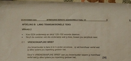 C(NOWEMBER. 282 AFRIKAAN EERSTE ADDISiONELE TAAL V3 5 6 
AFDELING B: LANG TRANSAKSIONELE TEKS 
VRAAG 2 
Kies EEN onderwerp en skryf 120 - 150 woorde daaroor. 
Skryf die nommer van die onderwerp wat jy kies, boaan jou skryfstuk neer. 
2.1 VRIENDSKAPLIKE BRIEF 
Jou broer/suster is tans in in 'n ander provinsie. Jy wil hom/haar vertell wat 
jy alles tydens jou inperking gedoen het . 
Skryf n VRIENDSKAPLIKE BRIEF aan jou broer/suster waarin jy hom/haar 
vertel wat jy alles tydens jou inperking gedoen het. [30]