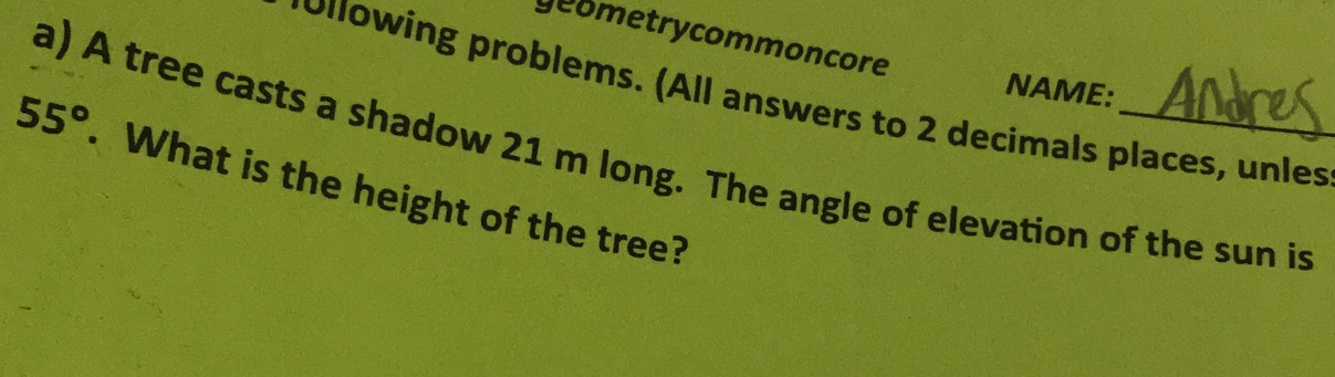 geometrycommoncore 
NAME: 
pollowing problems. (All answers to 2 decimals places, unles 
a) A tree casts a shadow 21 m long. The angle of elevation of the sun is
55°. What is the height of the tree?