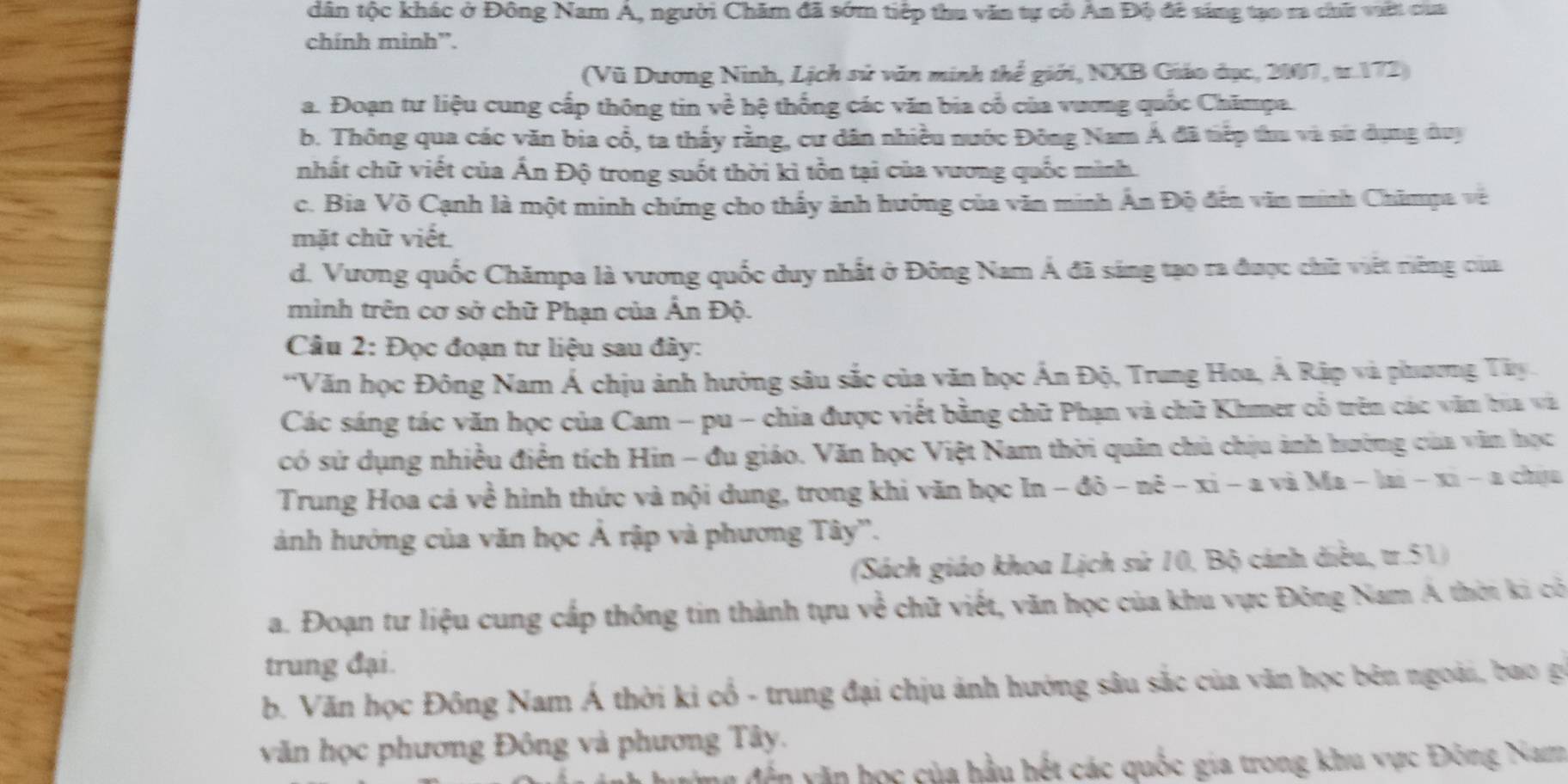 dân tộc khác ở Đông Nam Á, người Chăm đã sớm tiệp thu văn tự cô An Độ đê sáng tạo ra chữ vit của
chính mình”.
(Vũ Dương Ninh, Lịch sử văn minh thể giới, NXB Giáo đục, 2007, tr.172)
a. Đoạn tư liệu cung cấp thông tin về hệ thống các văn bia cổ của vương quốc Chămpa.
b. Thông qua các văn bia cổ, ta thấy rằng, cư dân nhiều nước Đông Nam Á đã tiếp thu và sử dụng duy
nhất chữ viết của Ấn Độ trong suốt thời kì tồn tại của vương quốc mình.
c. Bia Võ Cạnh là một minh chứng cho thấy ảnh hướng của văn minh Ấn Độ đến văn minh Chămpa về
mặt chữ viết.
d. Vương quốc Chămpa là vương quốc duy nhất ở Đông Nam Á đã sáng tạo ra được chữ việt riêng của
mình trên cơ sở chữ Phạn của Ấn Độ.
Câu 2: Đọc đoạn tư liệu sau đây:
*Văn học Đông Nam Á chịu ảnh hưởng sâu sắc của văn học Ấn Độ, Trung Hoa, Á Rập và phương Tây.
Các sáng tác văn học của Cam - pu - chia được viết bằng chữ Phạn và chữ Khmer cổ trên các văn bia và
có sử dụng nhiều điển tích Hin - đu giáo. Văn học Việt Nam thời quân chủ chịu ảnh hường của văn học
Trung Hoa cá về hình thức và nội dung, trong khi văn học In - đô - nê - xi - a và Ma - lai - xi - a chịu
ảnh hưởng của văn học Ả rập và phương Tây''.
(Sách giáo khoa Lịch sử 10, Bộ cánh điều, tr.51)
a. Đoạn tư liệu cung cấp thông tin thành tựu về chữ viết, văn học của khu vực Đông Nam A thời ki cô
trung đại.
b. Văn học Đông Nam Á thời ki cổ - trung đại chịu ảnh hướng sâu sắc của văn học bên ngoài, bao gi
văn học phương Đông và phương Tây.
vễn văn học của hầu hết các quốc gia trong khu vực Đông Nam