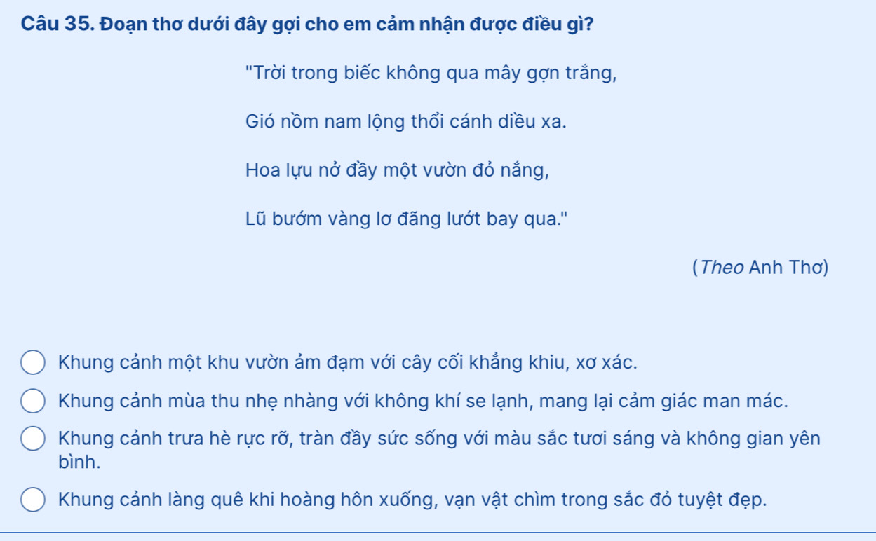 Đoạn thơ dưới đây gợi cho em cảm nhận được điều gì?
"Trời trong biếc không qua mây gợn trắng,
Gió nồm nam lộng thổi cánh diều xa.
Hoa lựu nở đầy một vườn đỏ nắng,
Lũ bướm vàng lơ đãng lướt bay qua.''
(Theo Anh Thơ)
Khung cảnh một khu vườn ảm đạm với cây cối khẳng khiu, xơ xác.
Khung cảnh mùa thu nhẹ nhàng với không khí se lạnh, mang lại cảm giác man mác.
Khung cảnh trưa hè rực rỡ, tràn đầy sức sống với màu sắc tươi sáng và không gian yên
bình.
Khung cảnh làng quê khi hoàng hôn xuống, vạn vật chìm trong sắc đỏ tuyệt đẹp.
_