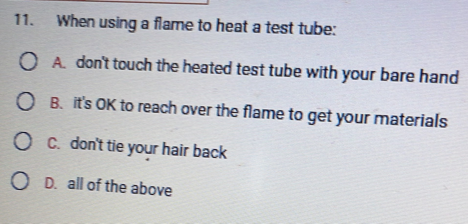 When using a flame to heat a test tube:
A. don't touch the heated test tube with your bare hand
B. it's OK to reach over the flame to get your materials
C. don't tie your hair back
D. all of the above