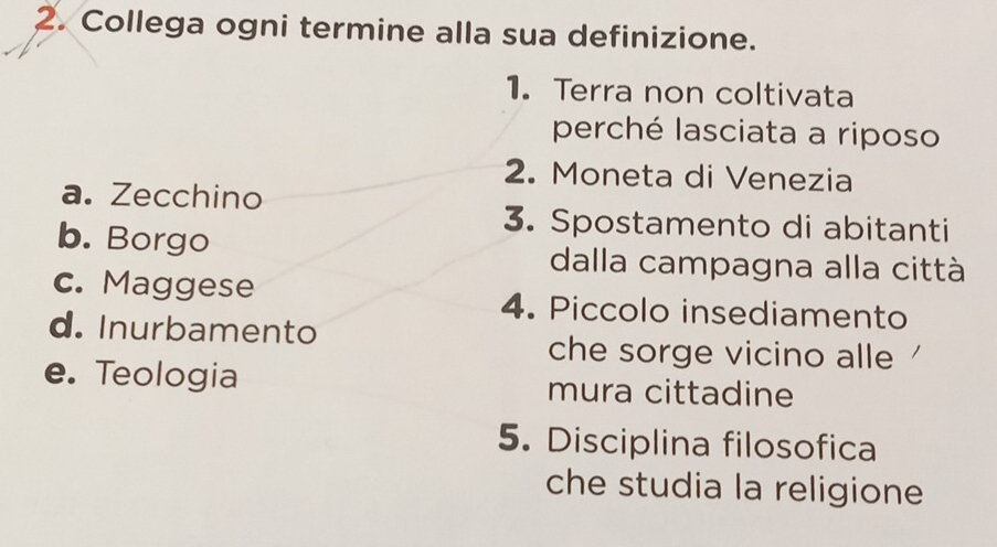 Collega ogni termine alla sua definizione.
1. Terra non coltivata
perché lasciata a riposo
2. Moneta di Venezia
a. Zecchino
3. Spostamento di abitanti
b. Borgo dalla campagna alla città
c. Maggese 4. Piccolo insediamento
d. Inurbamento che sorge vicino alle
e. Teologia mura cittadine
5. Disciplina filosofica
che studia la religione