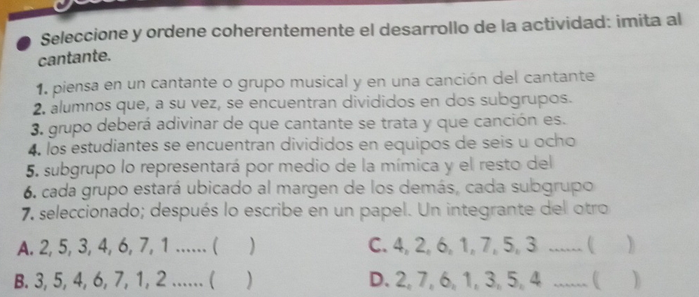 Seleccione y ordene coherentemente el desarrollo de la actividad: imita al
cantante.
1. piensa en un cantante o grupo musical y en una canción del cantante
2. alumnos que, a su vez, se encuentran divididos en dos subgrupos.
3. grupo deberá adivinar de que cantante se trata y que canción es.
4. los estudiantes se encuentran divididos en equipos de seis u ocho
5. subgrupo lo representará por medio de la mímica y el resto del
6. cada grupo estará ubicado al margen de los demás, cada subgrupo
7 seleccionado; después lo escribe en un papel. Un integrante del otro
A. 2, 5, 3, 4, 6, 7, 1...... ( ) C. 4, 2, 6, 1, 7, 5, 3...... ( )
B. 3, 5, 4, 6, 7, 1, 2...... ( ) D. 2, 7, 6, 1, 3, 5, 4...... ( )