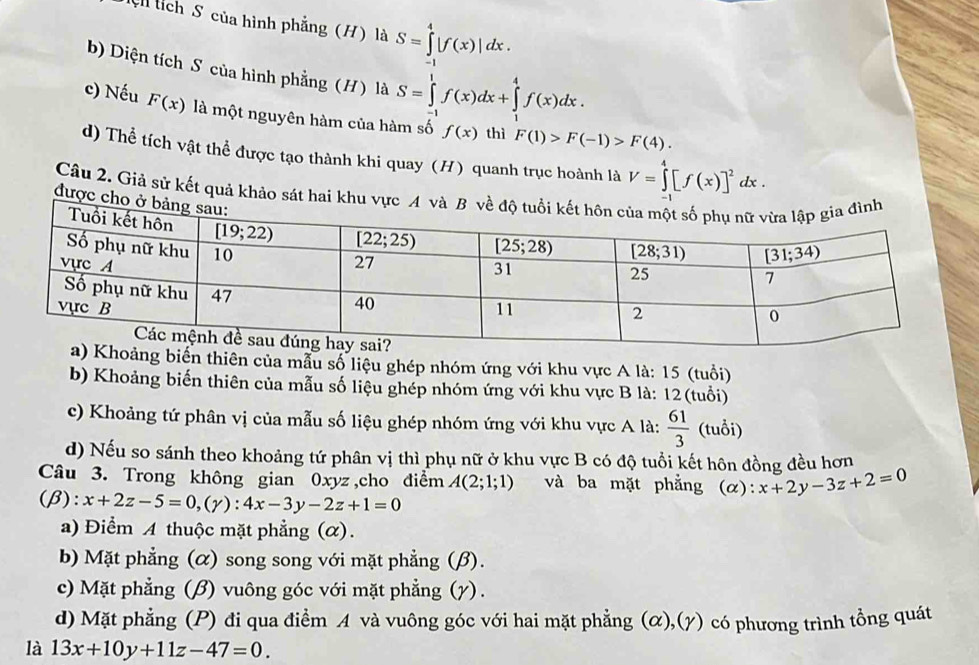 ệ tích S của hình phẳng (H) là S=∈tlimits _0^(4|f(x)|dx.
b) Diện tích S của hình phẳng (H) là S=∈tlimits _(-1)^1f(x)dx+∈tlimits _1^4f(x)dx.
c) Nếu F(x) là một nguyên hàm của hàm số f(x) thì F(1)>F(-1)>F(4).
d) Thể tích vật thể được tạo thành khi quay (H) quanh trục hoành là V=∈tlimits _(-1)^4[f(x)]^2)dx.
Câu 2. Giả sử kết quả khảo sát hai k
được c
Khoảng biển thiên của mẫu số liệu ghép nhóm ứng với khu vực A là: 15 (tuổi)
b) Khoảng biến thiên của mẫu số liệu ghép nhóm ứng với khu vực B là: 12(tuổi)
c) Khoảng tứ phân vị của mẫu số liệu ghép nhóm ứng với khu vực A là:  61/3  (tuổi)
d) Nếu so sánh theo khoảng tứ phân vị thì phụ nữ ở khu vực B có độ tuổi kết hôn đồng đều hơn
Câu 3. Trong không gian 0xyz ,cho điểm A(2;1;1) và ba mặt phẳng (α): x+2y-3z+2=0
(β): x+2z-5=0,(gamma ):4x-3y-2z+1=0
a) Điểm A thuộc mặt phẳng (α).
b) Mặt phẳng (α) song song với mặt phẳng (β).
c) Mặt phẳng (β) vuông góc với mặt phẳng (γ).
d) Mặt phẳng (P) đi qua điểm A và vuông góc với hai mặt phẳng (α),(γ) có phương trình tồng quát
là 13x+10y+11z-47=0.