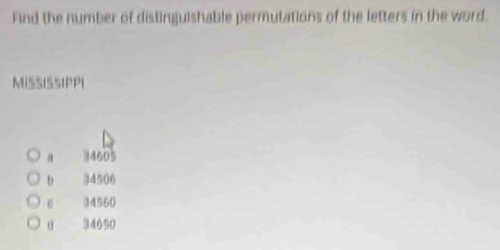 Find the number of distinguishable permutations of the letters in the word.
MISSISSIPPI
a 4605
b 34506
U 34560
θ 34650