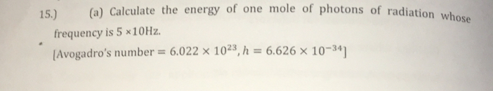 15.) (a) Calculate the energy of one mole of photons of radiation whose 
frequency is 5* 10Hz. 
[Avogadro’s number =6.022* 10^(23), h=6.626* 10^(-34)]