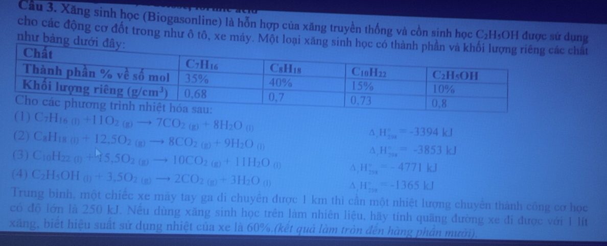 Xăng sinh học (Biogasonline) là hỗn hợp của xăng truyền thống và cồn sinh học C₂H₃OH được sử dụng
cho các động cơ đốt trong như ô tô, xe máy. Một loất
như bàng
(1) C_7H_16(l)+11O_2(g)to 7CO_2(g)+8H_2O_(l)
A H_(2n)°=-3394kJ
(2) C_8H_18(l)+12,5O_2(g)to 8CO_2(g)+9H_2O_((l))^(H_200)^circ =-3853kJ
(3) C_10H_22(l)+45,5O_2(g)to 10CO_2(g)+11H_2O_((l))^(H_29x)^circ =-4771kJ
(4) C_2H_5OH_(l)+3,5O_2(g)to 2CO_2(g)+3H_2O_((l))^(H_20x)^circ =-1365kJ
Trung bình, một chiếc xe máy tay ga di chuyên được 1 km thì cần một nhiệt lượng chuyển thành công cơ học
có độ lớn là 250 kJ. Nếu dùng xăng sinh học trên làm nhiên liệu, hãy tính quãng đường xe đi được với 1 lít
xăng, biết hiệu suất sử dụng nhiệt của xe là 60%.(kết quả làm tròn đến hàng phần mười)