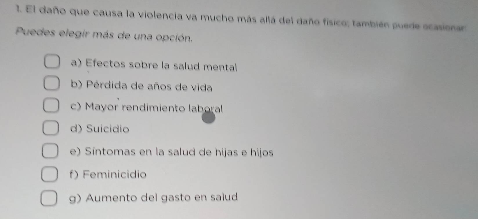 El daño que causa la violencia va mucho más allá del daño físico; también puede ecasiena
Puedes elegir más de una opción.
a) Efectos sobre la salud mental
b) Pérdida de años de vida
c) Mayor rendimiento laboral
d) Suicidio
e) Síntomas en la salud de hijas e hijos
f) Feminicidio
g) Aumento del gasto en salud