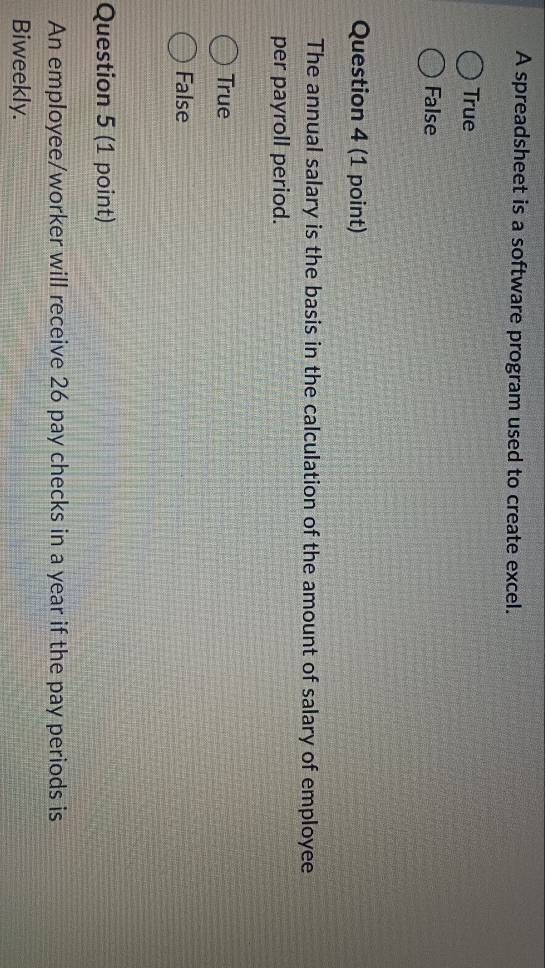 A spreadsheet is a software program used to create excel.
True
False
Question 4 (1 point)
The annual salary is the basis in the calculation of the amount of salary of employee
per payroll period.
True
False
Question 5 (1 point)
An employee/worker will receive 26 pay checks in a year if the pay periods is
Biweekly.