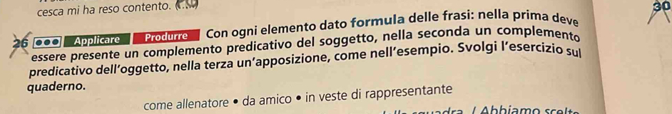 cesca mi ha reso contento. CS 
30 
26 ... Applicare Produrre Con ogni elemento dato formula delle frasi: nella prima deve 
essere presente un complemento predicativo del soggetto, nella seconda un complemento 
predicativo dell’oggetto, nella terza un’apposizione, come nell’esempio. Svolgi l’esercizio sul 
quaderno. 
come allenatore • da amico • in veste di rappresentante