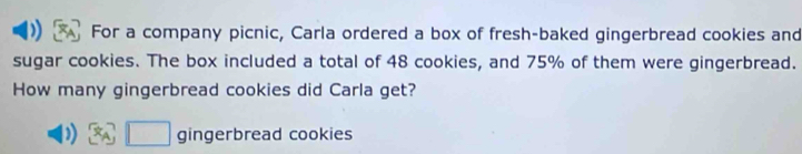 For a company picnic, Carla ordered a box of fresh-baked gingerbread cookies and 
sugar cookies. The box included a total of 48 cookies, and 75% of them were gingerbread. 
How many gingerbread cookies did Carla get?
□ gingerbread cookies