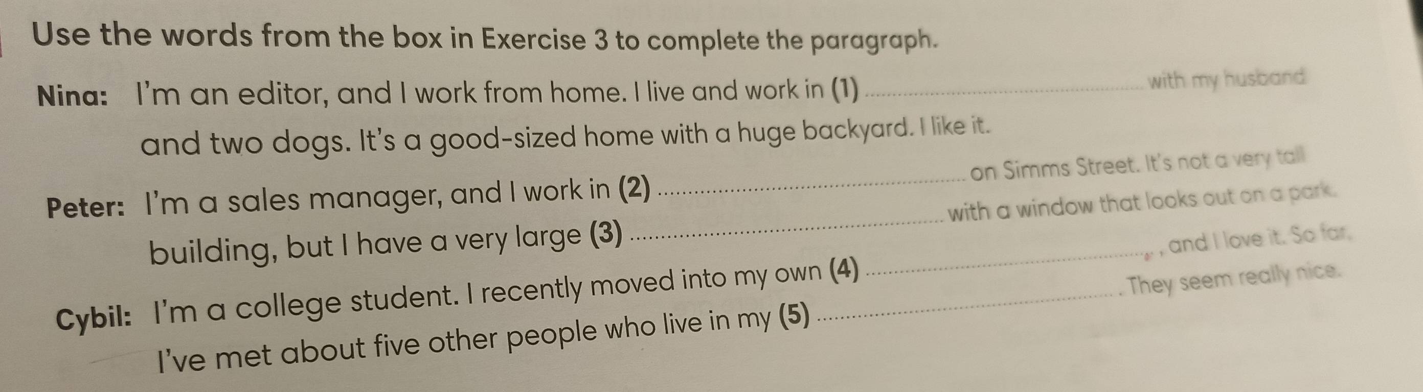 Use the words from the box in Exercise 3 to complete the paragraph. 
Nina: I'm an editor, and I work from home. I live and work in (1)_ 
with my husband 
and two dogs. It's a good-sized home with a huge backyard. I like it. 
Peter: I'm a sales manager, and I work in (2) _on Simms Street. It's not a very tall 
building, but I have a very large (3) __with a window that looks out on a park. 
, and I love it. So far, 
Cybil: I'm a college student. I recently moved into my own (4) 
I've met about five other people who live in my (5) They seem really nice.