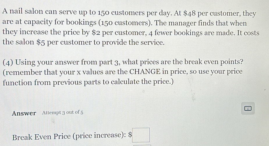 A nail salon can serve up to 150 customers per day. At $48 per customer, they 
are at capacity for bookings (150 customers). The manager finds that when 
they increase the price by $2 per customer, 4 fewer bookings are made. It costs 
the salon $5 per customer to provide the service. 
(4) Using your answer from part 3, what prices are the break even points? 
(remember that your x values are the CHANGE in price, so use your price 
function from previous parts to calculate the price.) 
P 
Answer Attempt 3 out of 5 
Break Even Price (price increase): $□