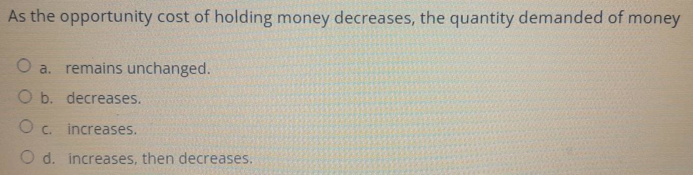 As the opportunity cost of holding money decreases, the quantity demanded of money
a. remains unchanged.
b. decreases.
c. increases.
d. increases, then decreases.