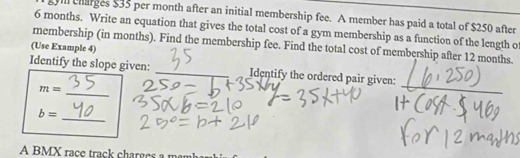 vll charges $35 per month after an initial membership fee. A member has paid a total of $250 after
6 months. Write an equation that gives the total cost of a gym membership as a function of the length o 
membership (in months). Find the membership fee. Find the total cost of membership after 12 months. 
(Use Example 4) 
Identify the slope given: _Identify the ordered pair given:
m= _ 
_
b=
A BMX race track charges a men