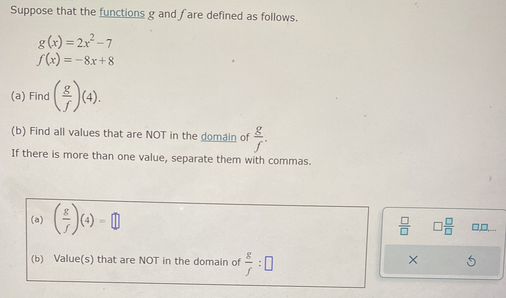 Suppose that the functions g and fare defined as follows.
g(x)=2x^2-7
f(x)=-8x+8
(a) Find ( g/f )(4). 
(b) Find all values that are NOT in the domain of  g/f . 
If there is more than one value, separate them with commas. 
(a) ( g/f )(4)=□
 □ /□   □  □ /□   □,□,... 
(b) Value(s) that are NOT in the domain of  g/f :□
X