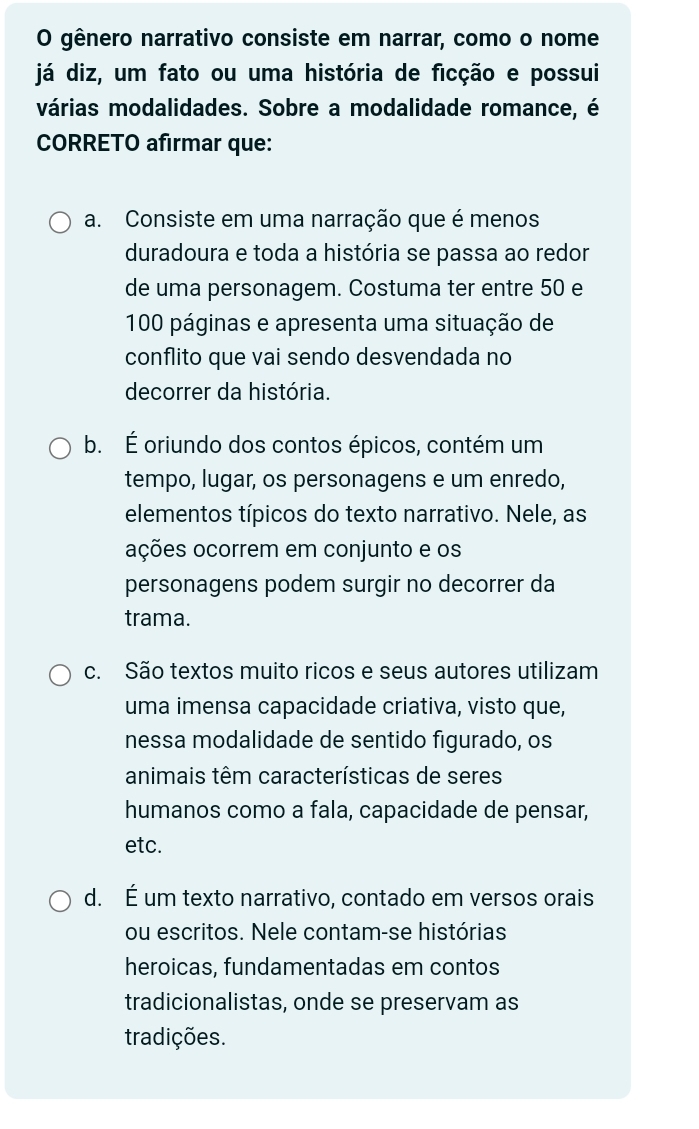 gênero narrativo consiste em narrar, como o nome
já diz, um fato ou uma história de ficção e possui
várias modalidades. Sobre a modalidade romance, é
CORRETO afirmar que:
a. Consiste em uma narração que é menos
duradoura e toda a história se passa ao redor
de uma personagem. Costuma ter entre 50 e
100 páginas e apresenta uma situação de
conflito que vai sendo desvendada no
decorrer da história.
b. É oriundo dos contos épicos, contém um
tempo, lugar, os personagens e um enredo,
elementos típicos do texto narrativo. Nele, as
oções ocorrem em conjunto e os
personagens podem surgir no decorrer da
trama.
c. São textos muito ricos e seus autores utilizam
uma imensa capacidade criativa, visto que,
nessa modalidade de sentido figurado, os
animais têm características de seres
humanos como a fala, capacidade de pensar,
etc.
d. É um texto narrativo, contado em versos orais
ou escritos. Nele contam-se histórias
heroicas, fundamentadas em contos
tradicionalistas, onde se preservam as
tradições.