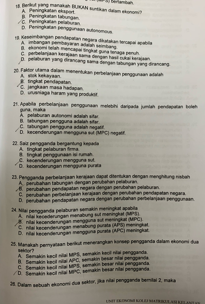 PS) bertambah.
18. Berikut yang manakah BUKAN suntikan dalam ekonomi?
A. Peningkatan eksport.
B. Peningkatan tabungan.
C. Peningkatan pelaburan.
D. Peningkatan penggunaan autonomous.
19. Keseimbangan pendapatan negara dikatakan tercapai apabila
A imbangan pembayaran adalah seimbang.
B. ekonomi telah mencapai tingkat guna tenaga penuh.
C. perbelanjaan kerajaan sama dengan hasil cukai kerajaan.
D. pelaburan yang dirancang sama dengan tabungan yang dirancang.
20. Faktor utama dalam menentukan perbelanjaan penggunaan adalah
A. stok kekayaan.
B. tingkat pendapatan.
C. jangkaan masa hadapan.
D. urusniaga haram yang produktif.
21. Apabila perbelanjaan penggunaan melebihi daripada jumlah pendapatan boleh
guna, maka
A. pelaburan autonomi adalah sifar.
B. tabungan pengguna adalah sifar.
C. tabungan pengguna adalah negatif.
D. kecenderungan mengguna sut (MPC) negatif.
22. Saiz pengganda bergantung kepada
A. tingkat pelaburan firma.
B. tingkat penggunaan isi rumah.
C. kecenderungan mengguna sut.
D. kecenderungan mengguna purata
23. Pengganda perbelanjaan kerajaan dapat ditentukan dengan menghitung nisbah
A. perubahan tabungan dengan perubahan pelaburan.
B. perubahan pendapatan negara dengan perubahan pelaburan.
C. perubahan perbelanjaan kerajaan dengan perubahan pendapatan negara.
D. perubahan pendapatan negara dengan perubahan perbelanjaan penggunaan.
24. Nilai pengganda pelaburan semakin meningkat apabila
A. nilai kecederungan menabung sut meningkat (MPS).
B. nilai kecenderungan mengguna sut meningkat (MPC).
C. nilai kecenderungan menabung purata (APS) meningkat.
D. nilai kecenderungan mengguna purata (APC) meningkat.
25. Manakah pernyataan berikut menerangkan konsep pengganda dalam ekonomi dua
sektor?
A. Semakin kecil nilai MPS, semakin kecil nilai pengganda.
B. Semakin kecil nilai APC, semakin besar nilai pengganda.
C. Semakin kecil nilai MPS, semakin besar nilai pengganda.
D. Semakin kecil nilai MPC, semakin besar nilai pengganda.
26. Dalam sebuah ekonomi dua sektor, jika nilai pengganda bernilai 2, maka
UNIT EKONOMI KOLEJ MATRIKULASI KELANTAN