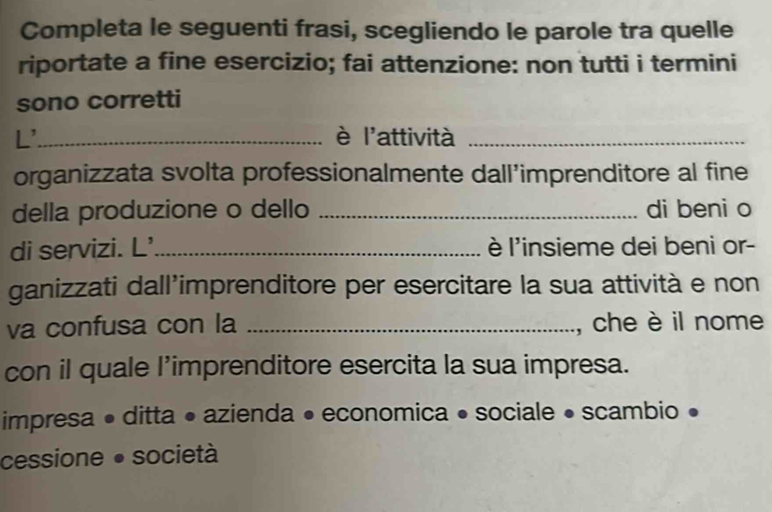 Completa le seguenti frasi, scegliendo le parole tra quelle
riportate a fine esercizio; fai attenzione: non tutti i termini
sono corretti
L'_ è l'attività_
organizzata svolta professionalmente dall’imprenditore al fine
della produzione o dello _di beni o
di servizi. L'_ l'insieme dei beni or-
ganizzati dall’imprenditore per esercitare la sua attività e non
va confusa con la _, che è il nome
con il quale l’imprenditore esercita la sua impresa.
impresa • ditta • azienda • economica • sociale • scambio •
cessione ● società