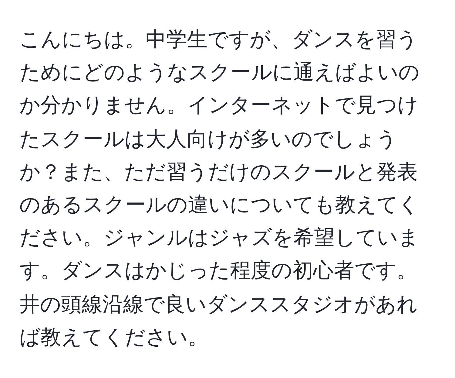 こんにちは。中学生ですが、ダンスを習うためにどのようなスクールに通えばよいのか分かりません。インターネットで見つけたスクールは大人向けが多いのでしょうか？また、ただ習うだけのスクールと発表のあるスクールの違いについても教えてください。ジャンルはジャズを希望しています。ダンスはかじった程度の初心者です。井の頭線沿線で良いダンススタジオがあれば教えてください。