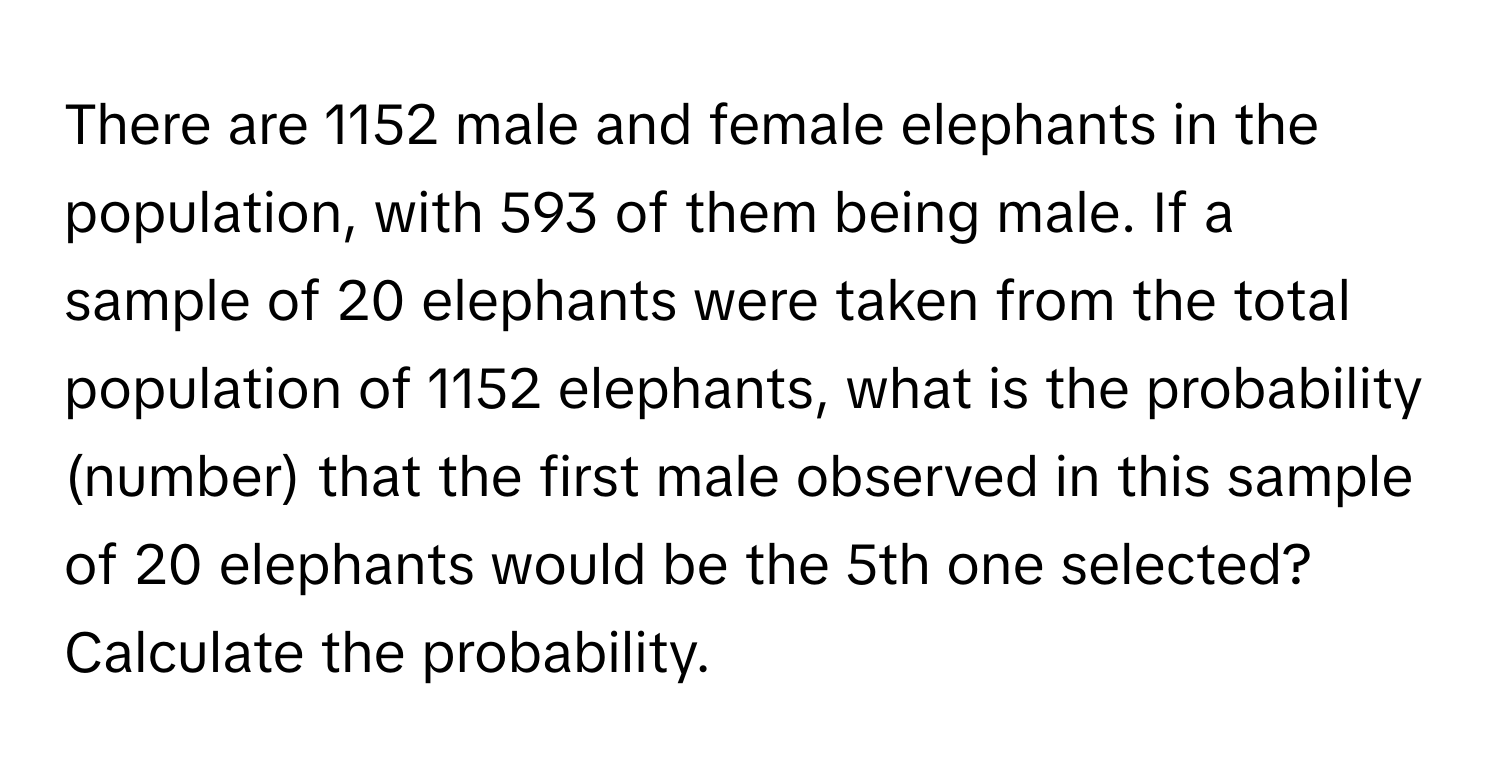 There are 1152 male and female elephants in the population, with 593 of them being male. If a sample of 20 elephants were taken from the total population of 1152 elephants, what is the probability (number) that the first male observed in this sample of 20 elephants would be the 5th one selected? Calculate the probability.